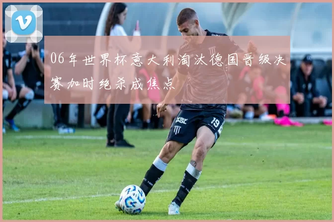 06年世界杯意大利淘汰德国晋级决赛加时绝杀成焦点