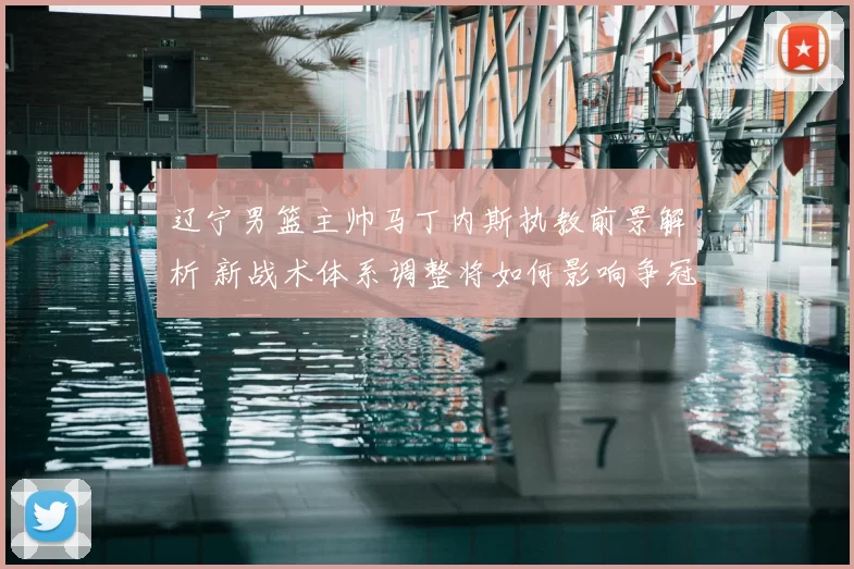 辽宁男篮主帅马丁内斯执教前景解析 新战术体系调整将如何影响争冠