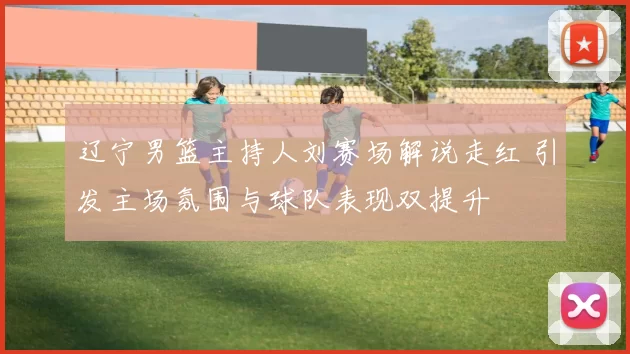 辽宁男篮主持人刘赛场解说走红 引发主场氛围与球队表现双提升