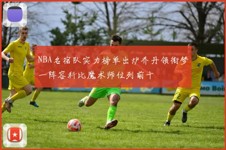 NBA名宿队实力榜单出炉乔丹领衔梦一阵容科比魔术师位列前十
