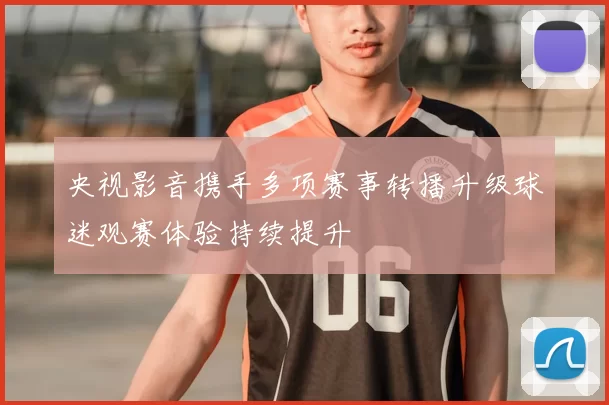 央视影音携手多项赛事转播升级球迷观赛体验持续提升