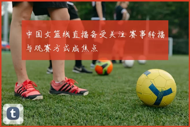 中国女篮线直播备受关注 赛事转播与观赛方式成焦点