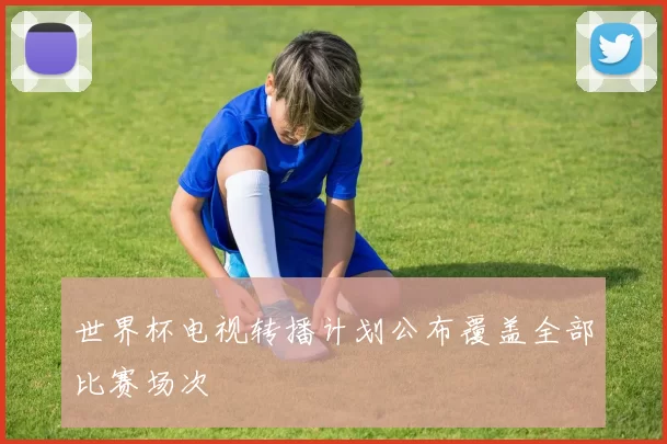 世界杯电视转播计划公布覆盖全部比赛场次