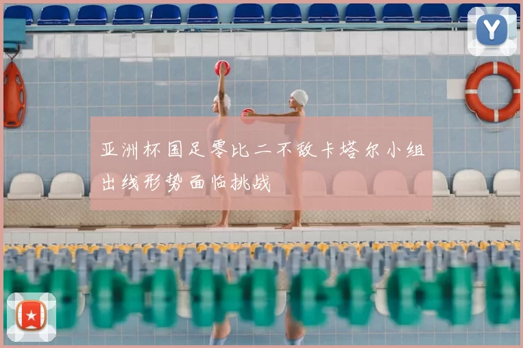 亚洲杯国足零比二不敌卡塔尔小组出线形势面临挑战