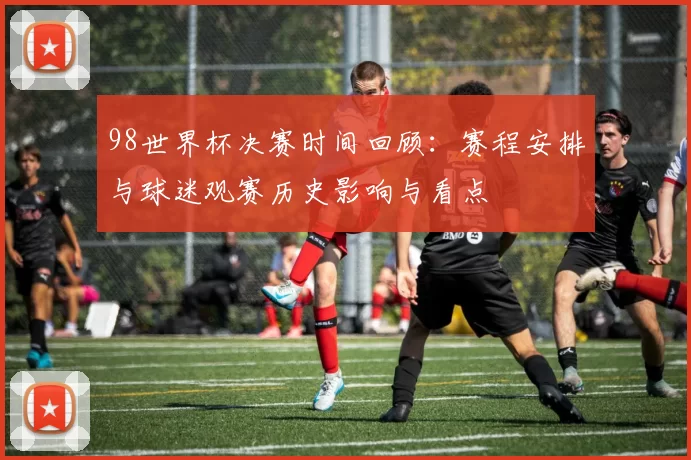 98世界杯决赛时间回顾:赛程安排与球迷观赛历史影响与看点