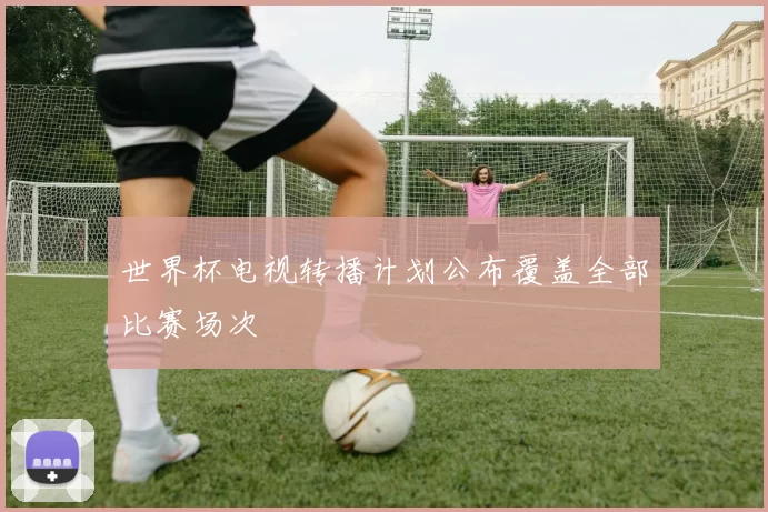 世界杯电视转播计划公布覆盖全部比赛场次