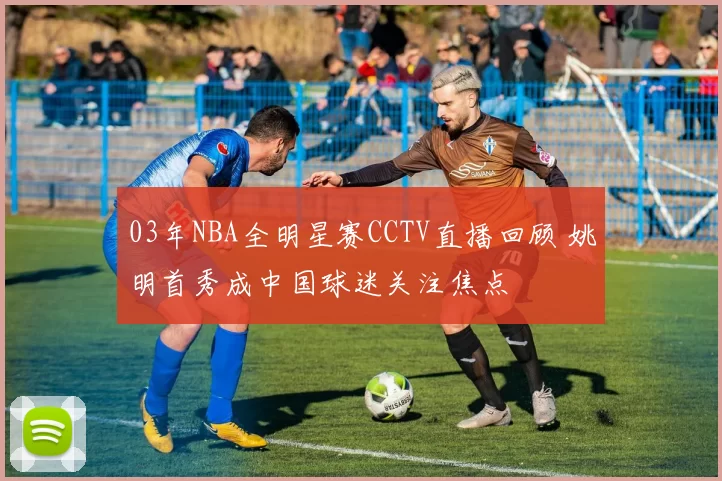 03年NBA全明星赛CCTV直播回顾 姚明首秀成中国球迷关注焦点