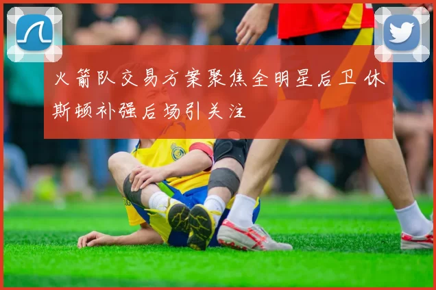火箭队交易方案聚焦全明星后卫 休斯顿补强后场引关注