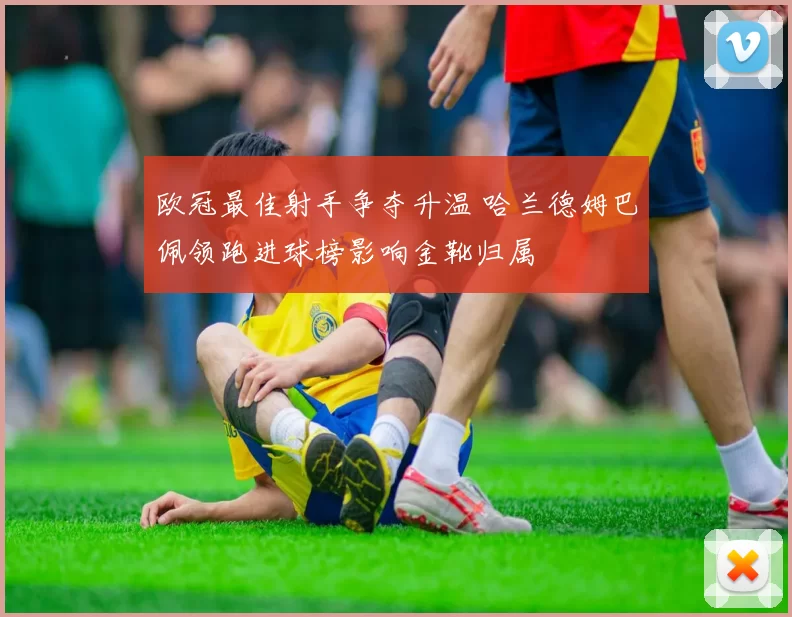 欧冠最佳射手争夺升温 哈兰德姆巴佩领跑进球榜影响金靴归属
