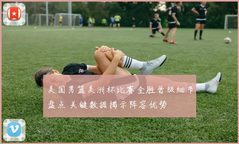 美国男篮美洲杯比赛全胜晋级细节盘点 关键数据揭示阵容优势