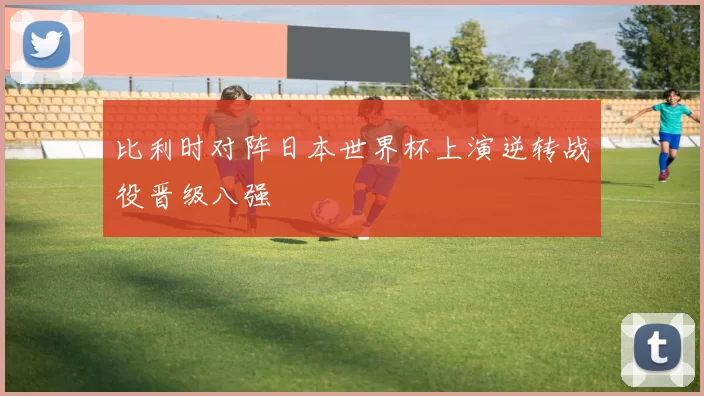 比利时对阵日本世界杯上演逆转战役晋级八强