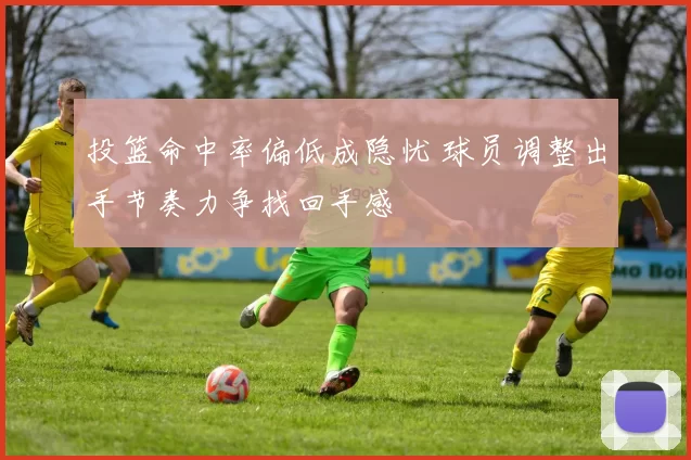 投篮命中率偏低成隐忧 球员调整出手节奏力争找回手感
