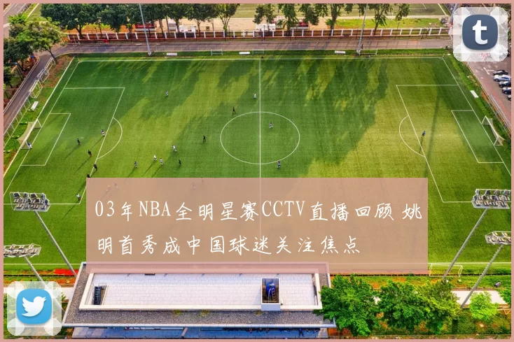 03年NBA全明星赛CCTV直播回顾 姚明首秀成中国球迷关注焦点