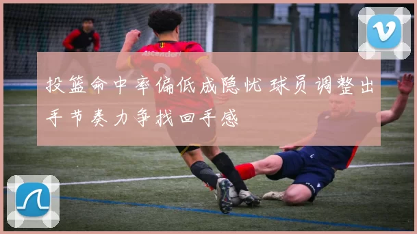 投篮命中率偏低成隐忧 球员调整出手节奏力争找回手感