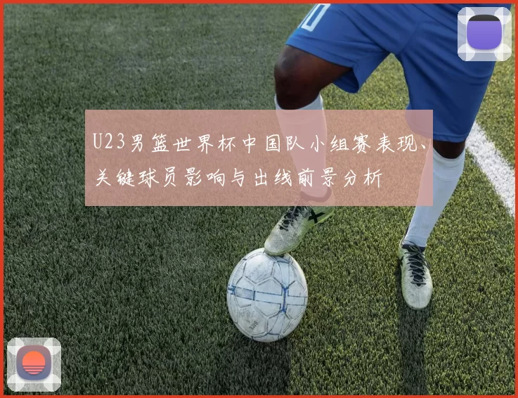 U23男篮世界杯中国队小组赛表现、关键球员影响与出线前景分析