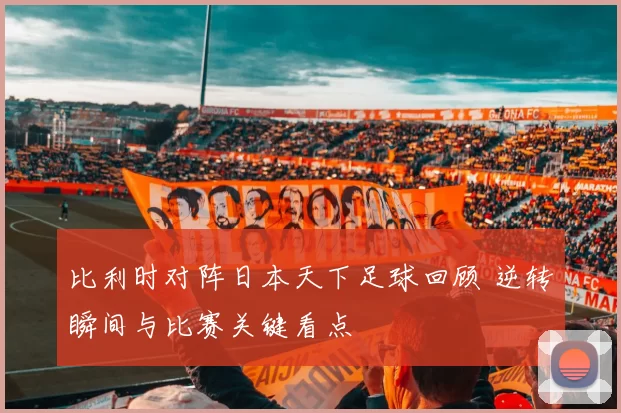 比利时对阵日本天下足球回顾 逆转瞬间与比赛关键看点
