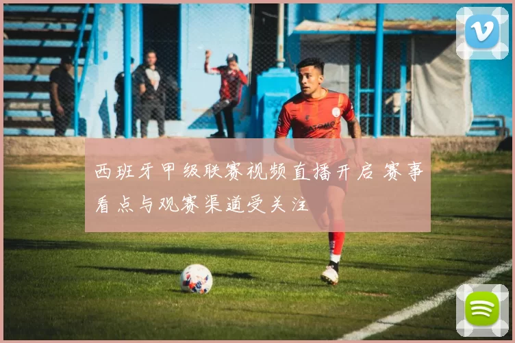 西班牙甲级联赛视频直播开启 赛事看点与观赛渠道受关注