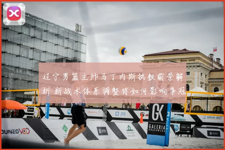 辽宁男篮主帅马丁内斯执教前景解析 新战术体系调整将如何影响争冠