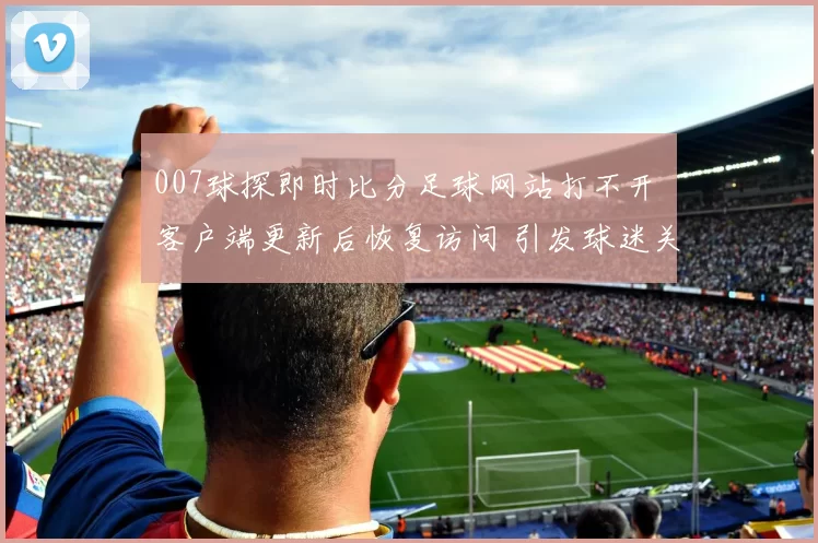 007球探即时比分足球网站打不开 客户端更新后恢复访问 引发球迷关注