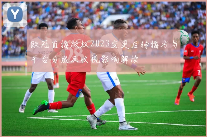 欧冠直播版权2023变更后转播方与平台分成及收视影响解读