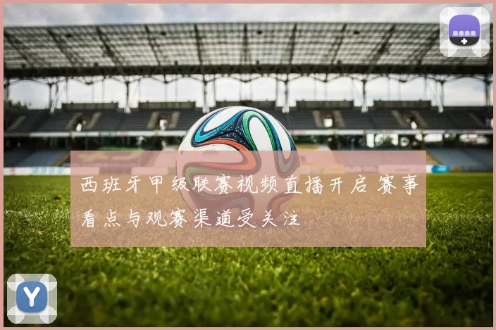 西班牙甲级联赛视频直播开启 赛事看点与观赛渠道受关注