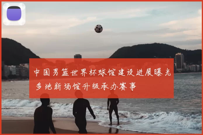 中国男篮世界杯球馆建设进展曝光 多地新场馆升级承办赛事