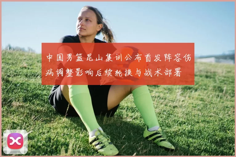 中国男篮昆山集训公布首发阵容伤病调整影响后续轮换与战术部署