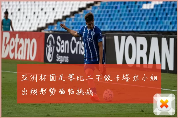 亚洲杯国足零比二不敌卡塔尔小组出线形势面临挑战