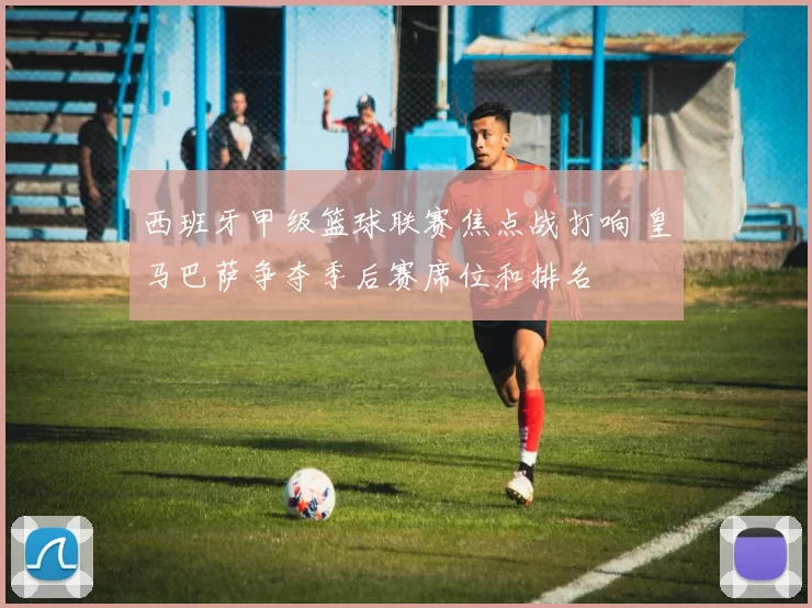 西班牙甲级篮球联赛焦点战打响 皇马巴萨争夺季后赛席位和排名