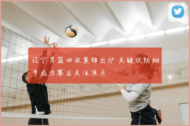 辽宁男篮回放集锦出炉 关键攻防细节成为赛后关注焦点