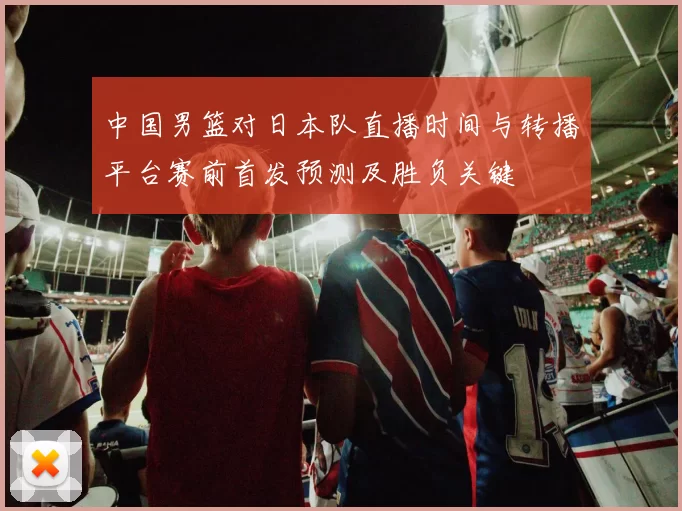 中国男篮对日本队直播时间与转播平台赛前首发预测及胜负关键