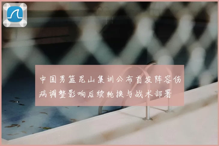 中国男篮昆山集训公布首发阵容伤病调整影响后续轮换与战术部署