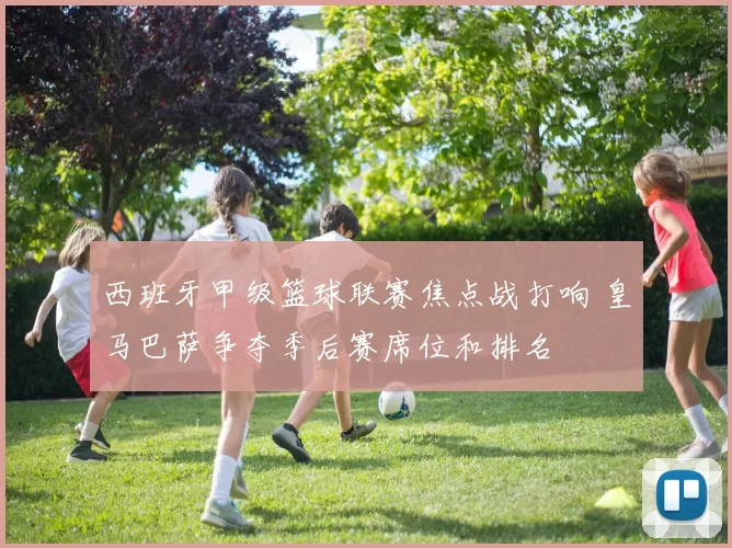 西班牙甲级篮球联赛焦点战打响 皇马巴萨争夺季后赛席位和排名