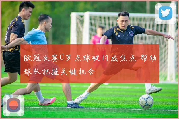欧冠决赛C罗点球破门成焦点 帮助球队把握关键机会