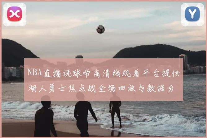 NBA直播说球帝高清线观看平台提供湖人勇士焦点战全场回放与数据分析