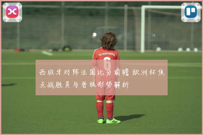 西班牙对阵法国比分前瞻 欧洲杯焦点战胜负与晋级形势解析