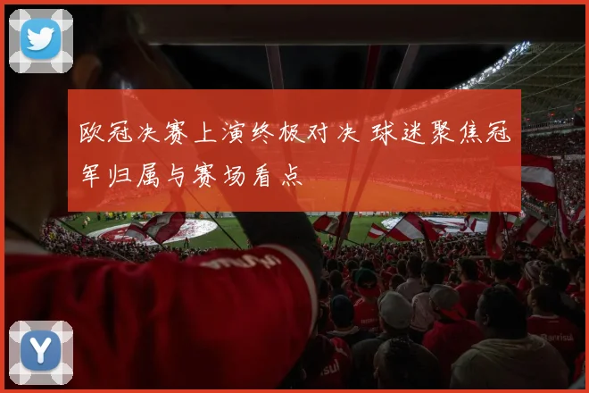 欧冠决赛上演终极对决 球迷聚焦冠军归属与赛场看点