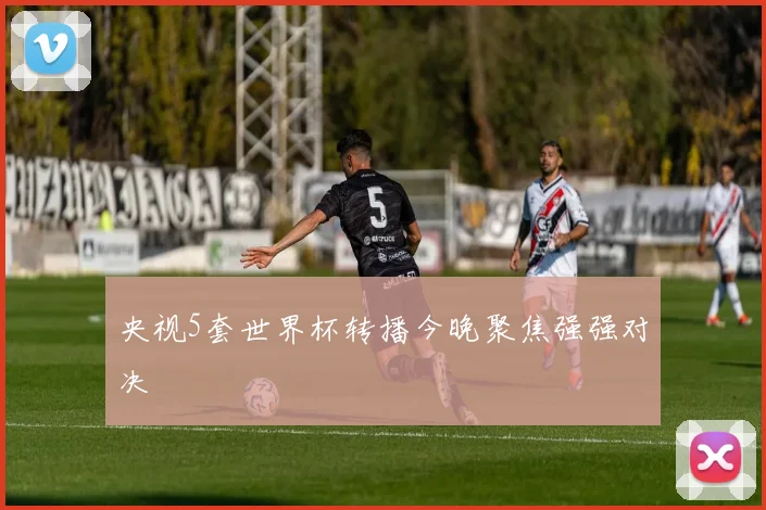 央视5套世界杯转播今晚聚焦强强对决
