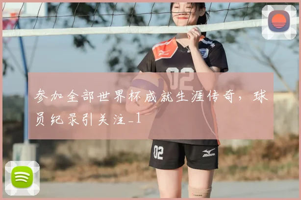 参加全部世界杯成就生涯传奇，球员纪录引关注_1